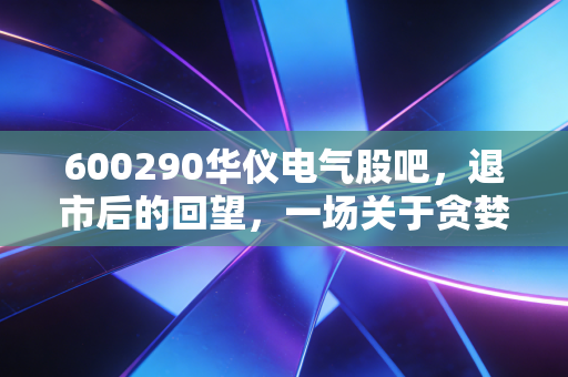 600290华仪电气股吧，退市后的回望，一场关于贪婪与侥幸的沉痛教训