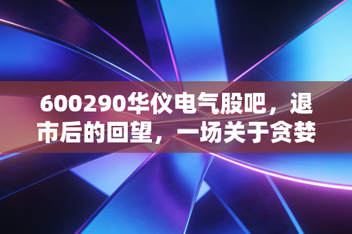 600290华仪电气股吧，退市后的回望，一场关于贪婪与侥幸的沉痛教训