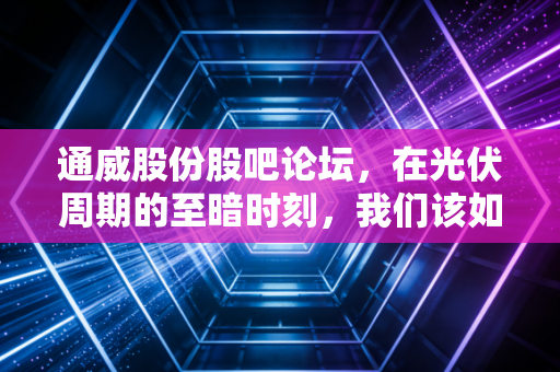 通威股份股吧论坛，在光伏周期的至暗时刻，我们该如何面对这满屏的焦虑与希望？