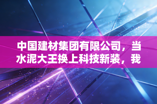 中国建材集团有限公司，当水泥大王换上科技新装，我们该如何读懂这只转型巨兽？