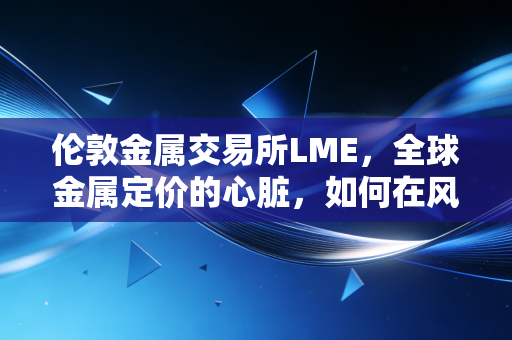 伦敦金属交易所LME，全球金属定价的心脏，如何在风云变幻中牵动你我生活？