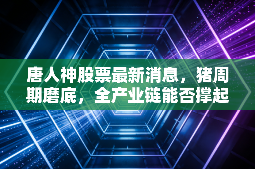 唐人神股票最新消息，猪周期磨底，全产业链能否撑起肉食者的野心？