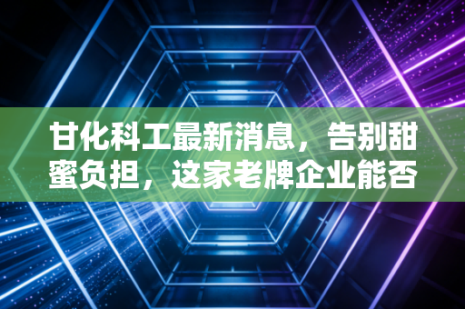 甘化科工最新消息，告别甜蜜负担，这家老牌企业能否在军工赛道硬核突围？