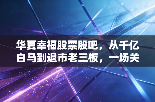 华夏幸福股票股吧,从千亿白马到退市老三板,一场关于信仰与贪婪的散户实录