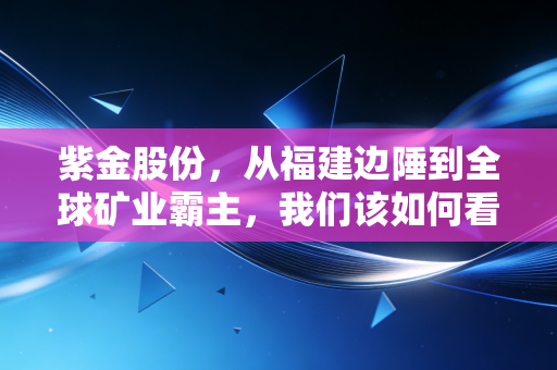 紫金股份,从福建边陲到全球矿业霸主,我们该如何看懂这只周期之王?