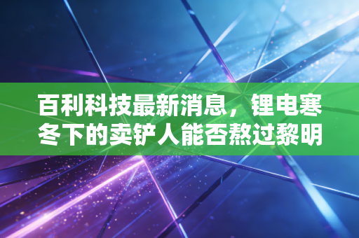 百利科技最新消息，锂电寒冬下的卖铲人能否熬过黎明前的黑暗？深度解析与投资思考