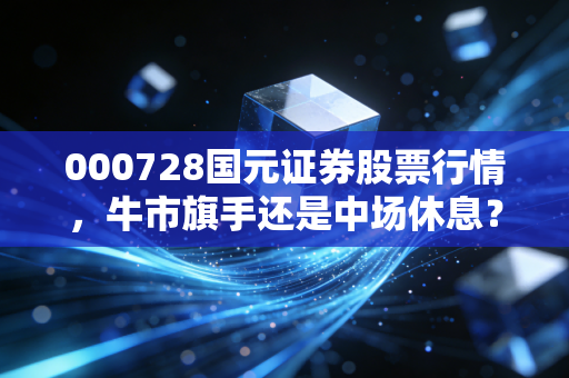 000728国元证券股票行情，牛市旗手还是中场休息？深度剖析这只安徽老大哥的真实成色