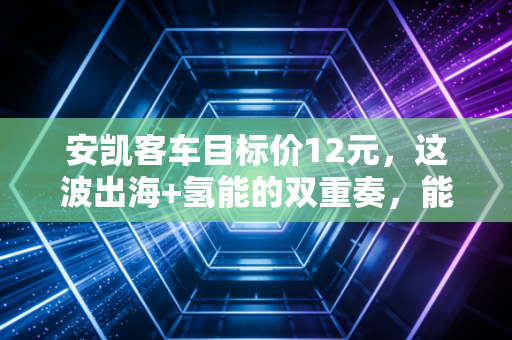 安凯客车目标价12元,这波出海+氢能的双重奏,能否让它成为下一个客车界的宇通?