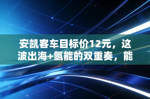 安凯客车目标价12元，这波出海+氢能的双重奏，能否让它成为下一个客车界的宇通？