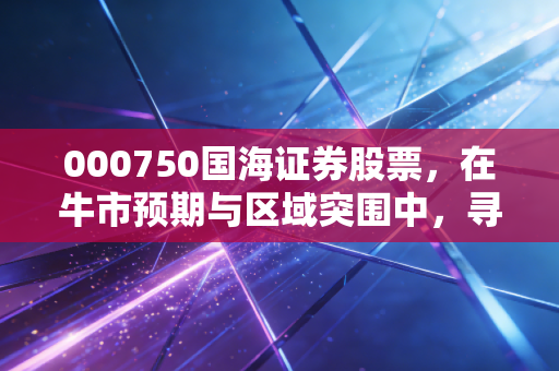 000750国海证券股票，在牛市预期与区域突围中，寻找这只八桂券商的破局之道