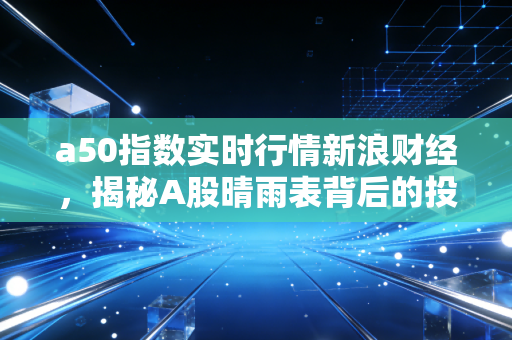 a50指数实时行情新浪财经，揭秘A股晴雨表背后的投资逻辑与实战策略