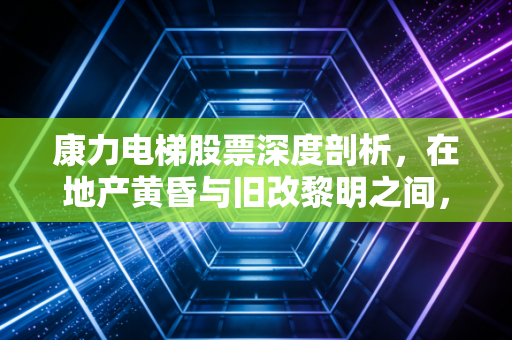 康力电梯股票深度剖析,在地产黄昏与旧改黎明之间,寻找被低估的中国芯