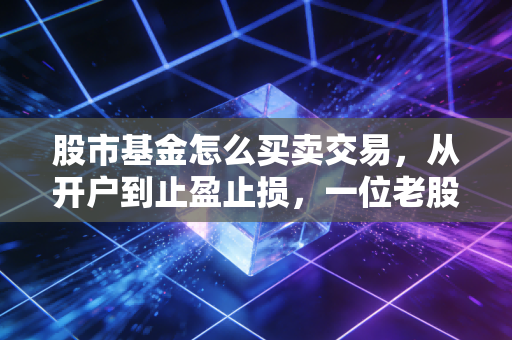 股市基金怎么买卖交易，从开户到止盈止损，一位老股民的肺腑之言