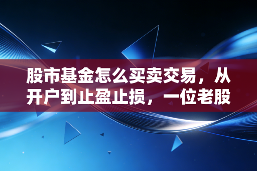 股市基金怎么买卖交易,从开户到止盈止损,一位老股民的肺腑之言