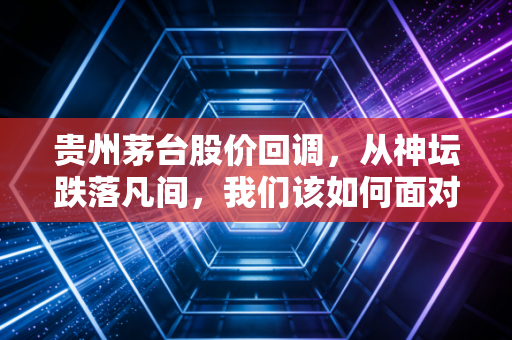 贵州茅台股价回调，从神坛跌落凡间，我们该如何面对这位老朋友？