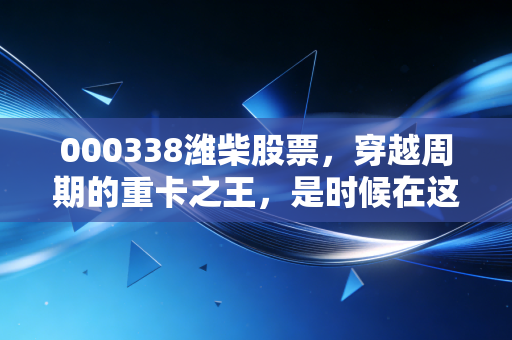 000338潍柴股票，穿越周期的重卡之王，是时候在这个低谷期拥抱它了吗？