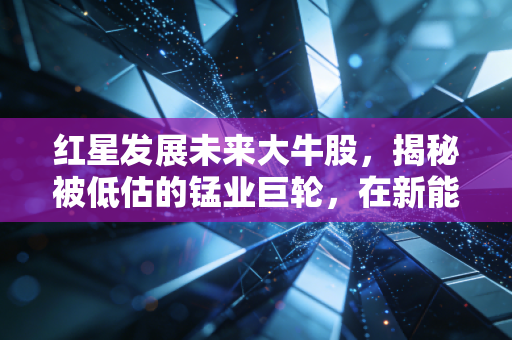 红星发展未来大牛股,揭秘被低估的锰业巨轮,在新能源浪潮中静待花开