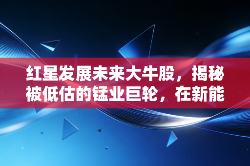 红星发展未来大牛股,揭秘被低估的锰业巨轮,在新能源浪潮中静待花开