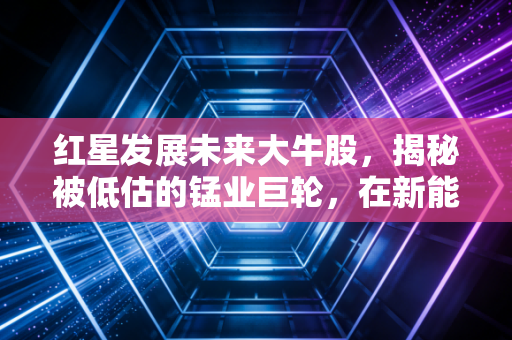 红星发展未来大牛股，揭秘被低估的锰业巨轮，在新能源浪潮中静待花开