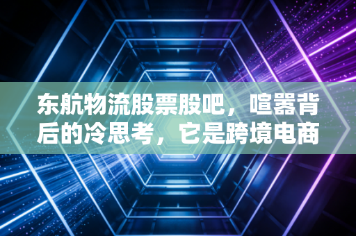 东航物流股票股吧，喧嚣背后的冷思考，它是跨境电商的送水人还是被低估的物流巨头？