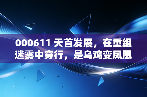 000611 天首发展，在重组迷雾中穿行，是乌鸡变凤凰还是最后的狂欢？