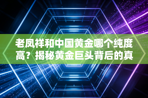 老凤祥和中国黄金哪个纯度高？揭秘黄金巨头背后的真实含金量与价格玄机