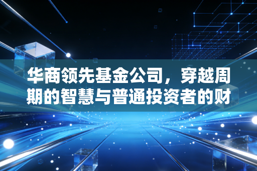 华商领先基金公司，穿越周期的智慧与普通投资者的财富突围
