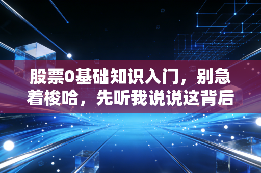 股票0基础知识入门，别急着梭哈，先听我说说这背后的门道