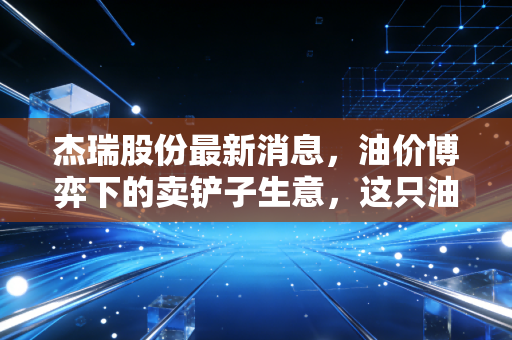 杰瑞股份最新消息,油价博弈下的卖铲子生意,这只油服龙头还能带我们飞多远?