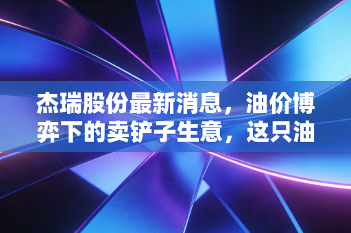 杰瑞股份最新消息，油价博弈下的卖铲子生意，这只油服龙头还能带我们飞多远？
