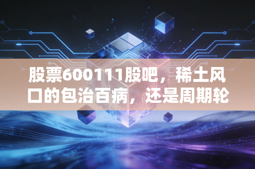 股票600111股吧,稀土风口的包治百病,还是周期轮回的寂寞坚守?