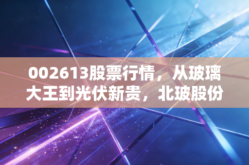 002613股票行情，从玻璃大王到光伏新贵，北玻股份的逆袭之路你看懂了吗？
