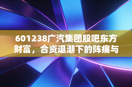 601238广汽集团股吧东方财富，合资退潮下的阵痛与埃安的突围，老股民眼中的价值陷阱还是黄金坑？