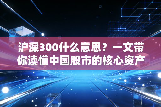 沪深300什么意思？一文带你读懂中国股市的核心资产风向标