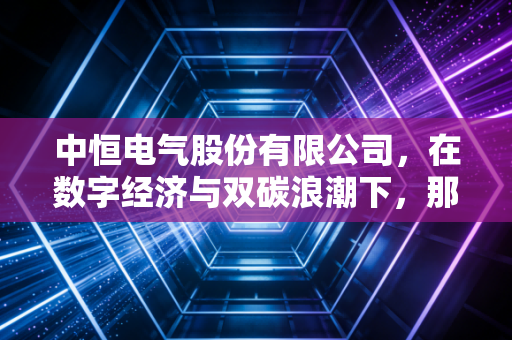 中恒电气股份有限公司，在数字经济与双碳浪潮下，那个默默守护电流的隐形工匠