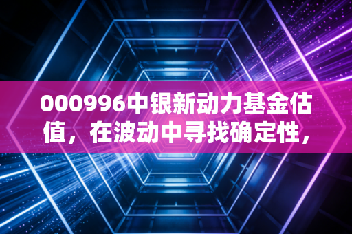 000996中银新动力基金估值，在波动中寻找确定性，这只基金到底值不值得托付？
