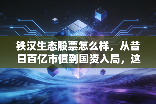 铁汉生态股票怎么样，从昔日百亿市值到国资入局，这是一场值得下注的困境反转吗？