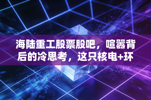 海陆重工股票股吧，喧嚣背后的冷思考，这只核电+环保双轮驱动的票到底值不值得拿？