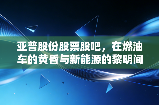 亚普股份股票股吧，在燃油车的黄昏与新能源的黎明间，这只隐形冠军还能拿吗？