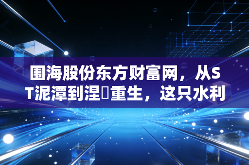 围海股份东方财富网，从ST泥潭到涅槃重生，这只水利老兵还能信吗？