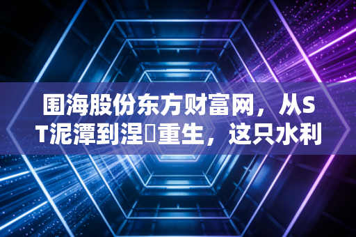 围海股份东方财富网,从ST泥潭到涅槃重生,这只水利老兵还能信吗?