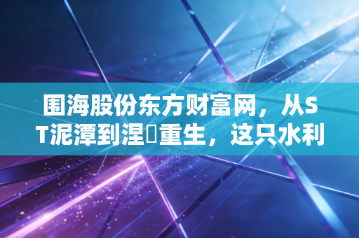 围海股份东方财富网，从ST泥潭到涅槃重生，这只水利老兵还能信吗？