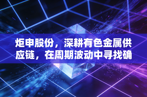 炬申股份，深耕有色金属供应链，在周期波动中寻找确定性的生存法则