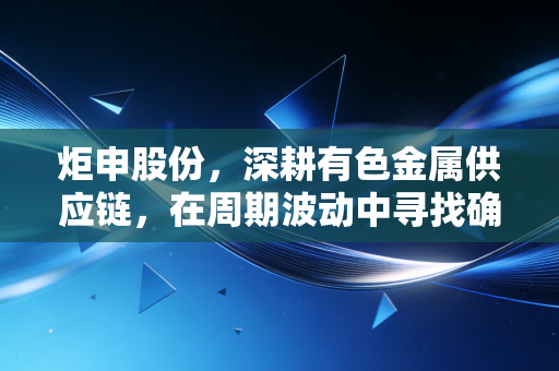 炬申股份，深耕有色金属供应链，在周期波动中寻找确定性的生存法则