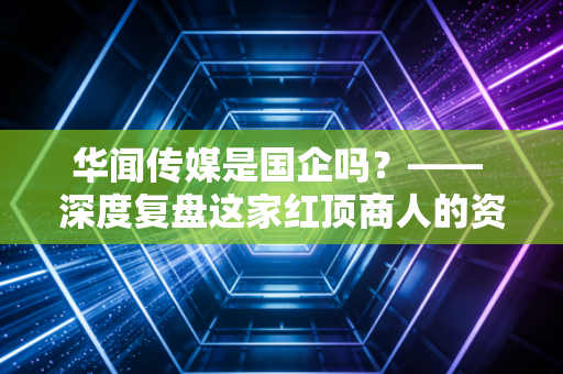 华闻传媒是国企吗？—— 深度复盘这家红顶商人的资本困局与投资警示