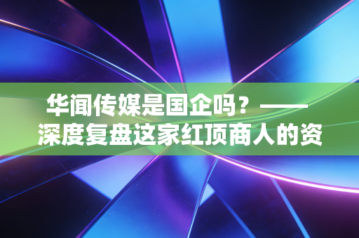 华闻传媒是国企吗？—— 深度复盘这家红顶商人的资本困局与投资警示
