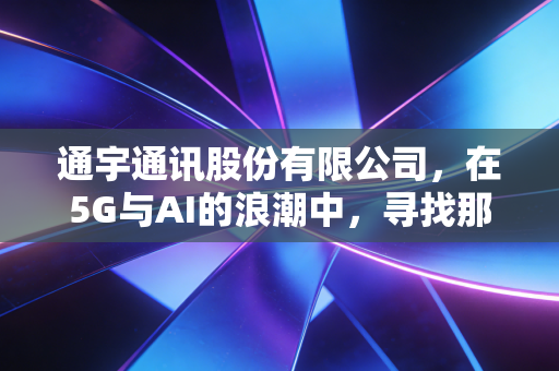 通宇通讯股份有限公司，在5G与AI的浪潮中，寻找那座连接未来的隐形桥梁