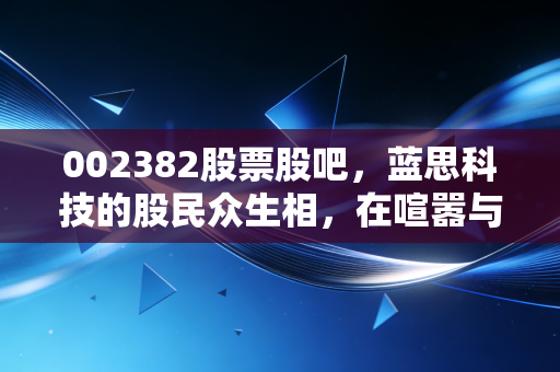 002382股票股吧，蓝思科技的股民众生相，在喧嚣与沉默中寻找果链的韧性