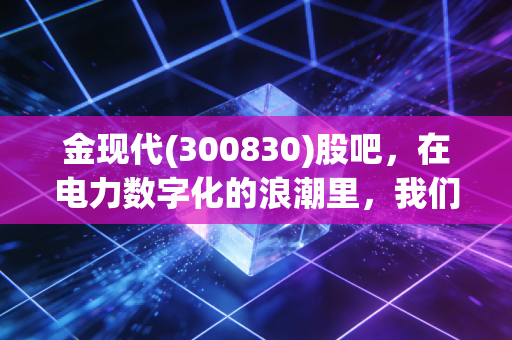 金现代(300830)股吧,在电力数字化的浪潮里,我们是在淘金还是在捡漏?