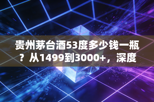 贵州茅台酒53度多少钱一瓶？从1499到3000+，深度解析这瓶液体黄金背后的价格迷雾与投资逻辑